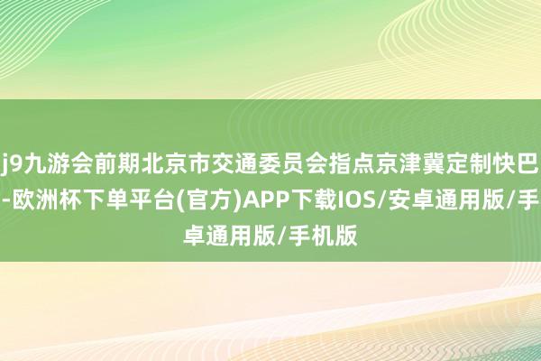 j9九游会前期北京市交通委员会指点京津冀定制快巴平台-欧洲杯下单平台(官方)APP下载IOS/安卓通用版/手机版