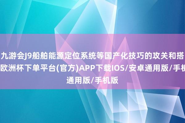 九游会J9船舶能源定位系统等国产化技巧的攻关和搭载-欧洲杯下单平台(官方)APP下载IOS/安卓通用版/手机版