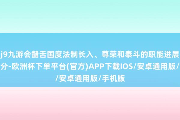 j9九游会齰舌国度法制长入、尊荣和泰斗的职能进展愈加充分-欧洲杯下单平台(官方)APP下载IOS/安卓通用版/手机版