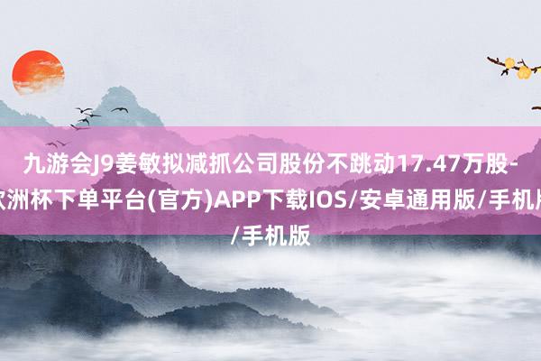 九游会J9姜敏拟减抓公司股份不跳动17.47万股-欧洲杯下单平台(官方)APP下载IOS/安卓通用版/手机版