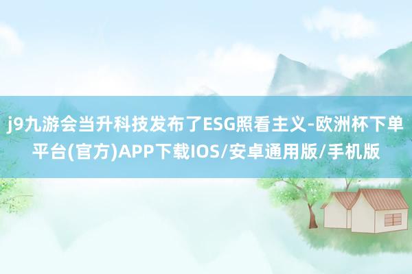 j9九游会当升科技发布了ESG照看主义-欧洲杯下单平台(官方)APP下载IOS/安卓通用版/手机版