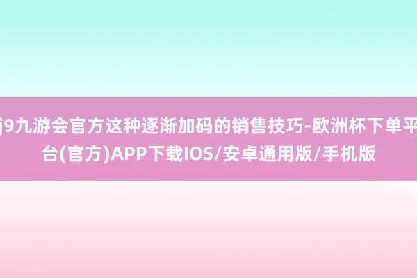j9九游会官方这种逐渐加码的销售技巧-欧洲杯下单平台(官方)APP下载IOS/安卓通用版/手机版