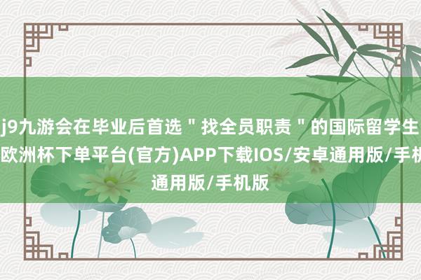 j9九游会在毕业后首选＂找全员职责＂的国际留学生中-欧洲杯下单平台(官方)APP下载IOS/安卓通用版/手机版