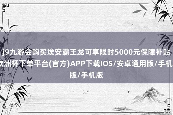 j9九游会购买埃安霸王龙可享限时5000元保障补贴-欧洲杯下单平台(官方)APP下载IOS/安卓通用版/手机版