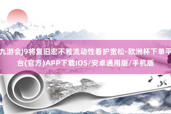 九游会J9将复旧宏不雅流动性看护宽松-欧洲杯下单平台(官方)APP下载IOS/安卓通用版/手机版