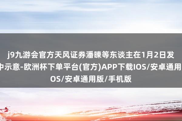 j9九游会官方　　天风证券潘暕等东谈主在1月2日发布的研报中示意-欧洲杯下单平台(官方)APP下载IOS/安卓通用版/手机版