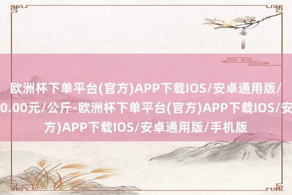 欧洲杯下单平台(官方)APP下载IOS/安卓通用版/手机版最低报价90.00元/公斤-欧洲杯下单平台(官方)APP下载IOS/安卓通用版/手机版