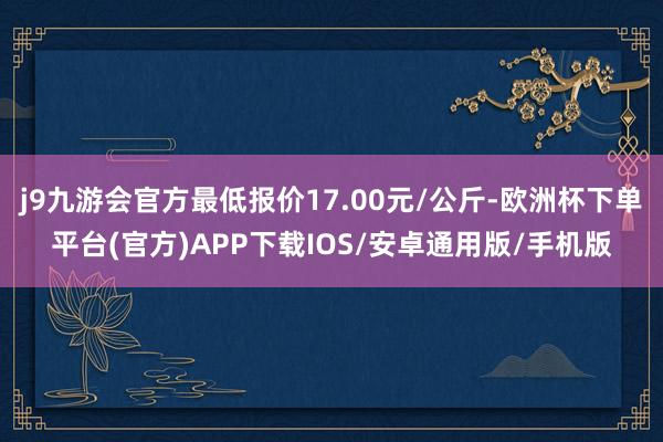 j9九游会官方最低报价17.00元/公斤-欧洲杯下单平台(官方)APP下载IOS/安卓通用版/手机版