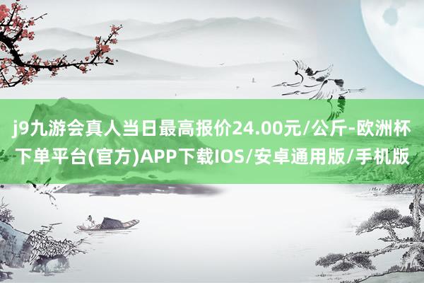 j9九游会真人当日最高报价24.00元/公斤-欧洲杯下单平台(官方)APP下载IOS/安卓通用版/手机版