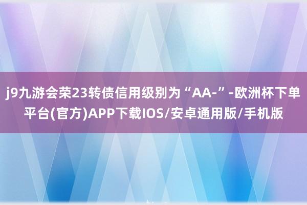 j9九游会荣23转债信用级别为“AA-”-欧洲杯下单平台(官方)APP下载IOS/安卓通用版/手机版
