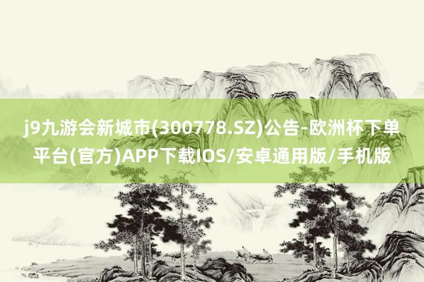 j9九游会新城市(300778.SZ)公告-欧洲杯下单平台(官方)APP下载IOS/安卓通用版/手机版