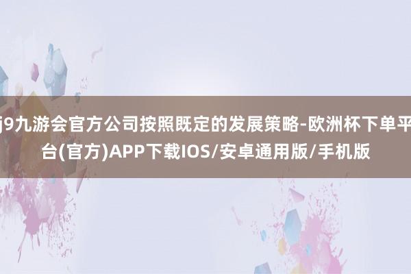 j9九游会官方公司按照既定的发展策略-欧洲杯下单平台(官方)APP下载IOS/安卓通用版/手机版