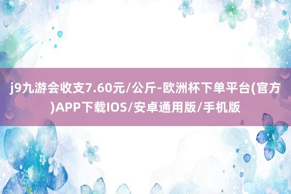 j9九游会收支7.60元/公斤-欧洲杯下单平台(官方)APP下载IOS/安卓通用版/手机版