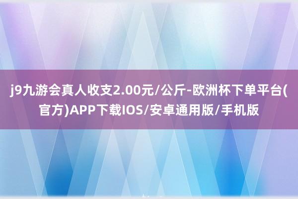 j9九游会真人收支2.00元/公斤-欧洲杯下单平台(官方)APP下载IOS/安卓通用版/手机版