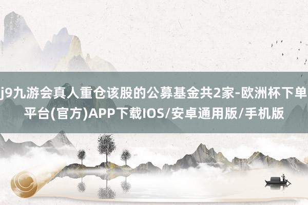 j9九游会真人重仓该股的公募基金共2家-欧洲杯下单平台(官方)APP下载IOS/安卓通用版/手机版