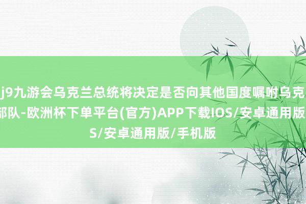 j9九游会乌克兰总统将决定是否向其他国度嘱咐乌克兰武装部队-欧洲杯下单平台(官方)APP下载IOS/安卓通用版/手机版