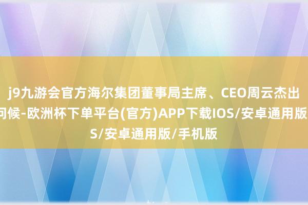 j9九游会官方海尔集团董事局主席、CEO周云杰出席承袭问候-欧洲杯下单平台(官方)APP下载IOS/安卓通用版/手机版