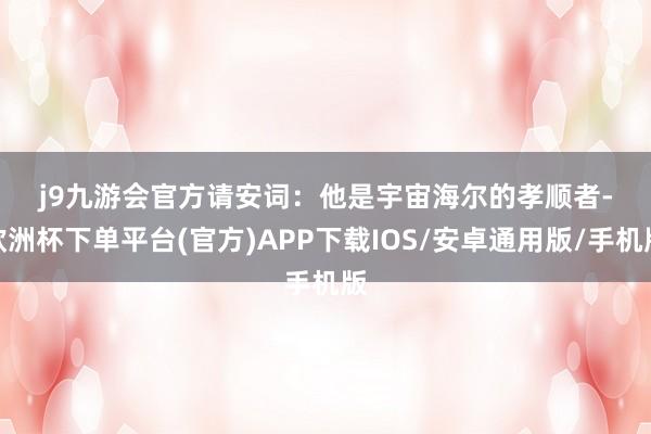 j9九游会官方　　请安词：　　他是宇宙海尔的孝顺者-欧洲杯下单平台(官方)APP下载IOS/安卓通用版/手机版