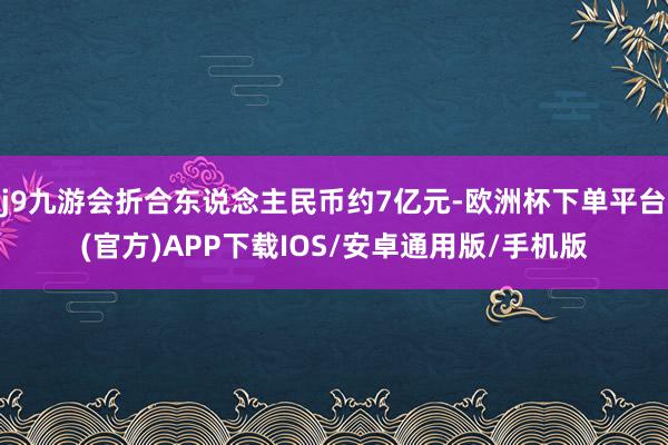 j9九游会折合东说念主民币约7亿元-欧洲杯下单平台(官方)APP下载IOS/安卓通用版/手机版