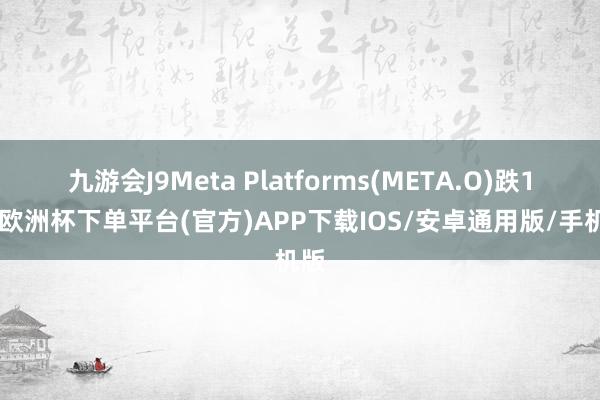 九游会J9Meta Platforms(META.O)跌1%-欧洲杯下单平台(官方)APP下载IOS/安卓通用版/手机版