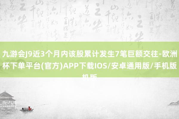 九游会J9近3个月内该股累计发生7笔巨额交往-欧洲杯下单平台(官方)APP下载IOS/安卓通用版/手机版