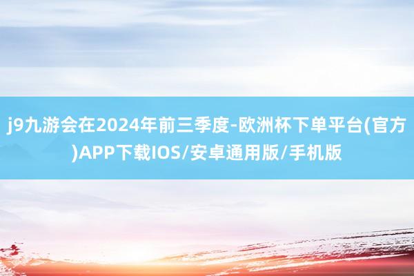 j9九游会在2024年前三季度-欧洲杯下单平台(官方)APP下载IOS/安卓通用版/手机版