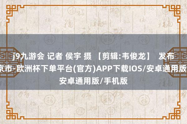 j9九游会 记者 侯宇 摄 【剪辑:韦俊龙】  发布于：北京市-欧洲杯下单平台(官方)APP下载IOS/安卓通用版/手机版