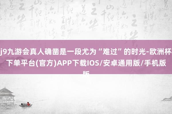 j9九游会真人确凿是一段尤为“难过”的时光-欧洲杯下单平台(官方)APP下载IOS/安卓通用版/手机版