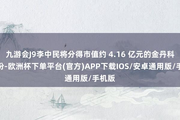 九游会J9李中民将分得市值约 4.16 亿元的金丹科技股份-欧洲杯下单平台(官方)APP下载IOS/安卓通用版/手机版