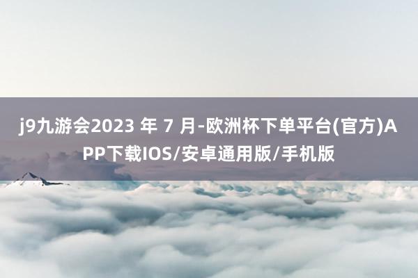 j9九游会2023 年 7 月-欧洲杯下单平台(官方)APP下载IOS/安卓通用版/手机版