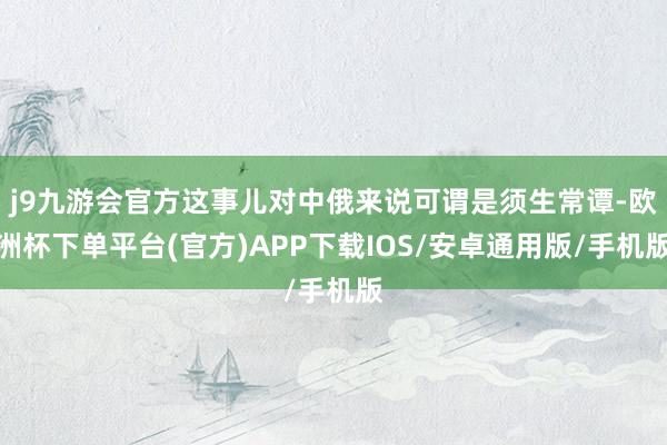 j9九游会官方这事儿对中俄来说可谓是须生常谭-欧洲杯下单平台(官方)APP下载IOS/安卓通用版/手机版