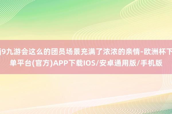 j9九游会这么的团员场景充满了浓浓的亲情-欧洲杯下单平台(官方)APP下载IOS/安卓通用版/手机版