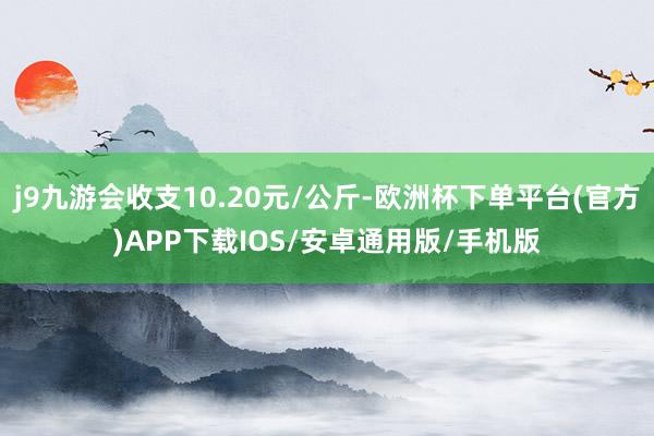 j9九游会收支10.20元/公斤-欧洲杯下单平台(官方)APP下载IOS/安卓通用版/手机版
