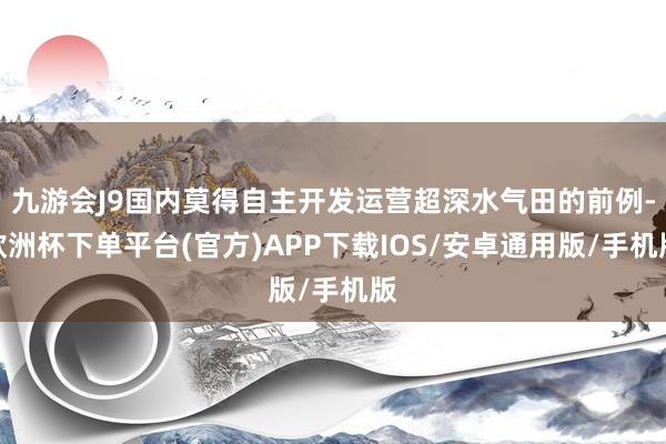 九游会J9国内莫得自主开发运营超深水气田的前例-欧洲杯下单平台(官方)APP下载IOS/安卓通用版/手机版