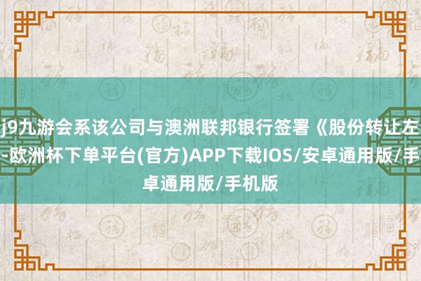 j9九游会系该公司与澳洲联邦银行签署《股份转让左券》-欧洲杯下单平台(官方)APP下载IOS/安卓通用版/手机版
