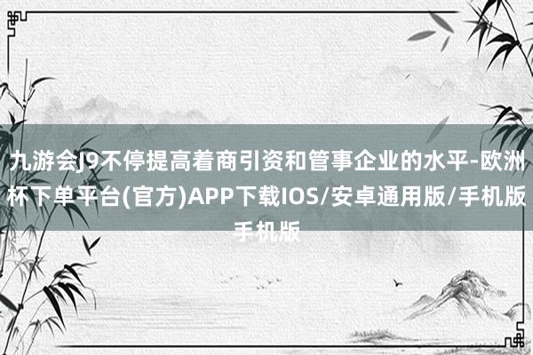 九游会J9不停提高着商引资和管事企业的水平-欧洲杯下单平台(官方)APP下载IOS/安卓通用版/手机版
