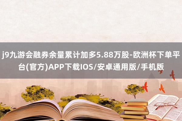 j9九游会融券余量累计加多5.88万股-欧洲杯下单平台(官方)APP下载IOS/安卓通用版/手机版