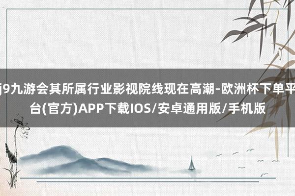 j9九游会其所属行业影视院线现在高潮-欧洲杯下单平台(官方)APP下载IOS/安卓通用版/手机版