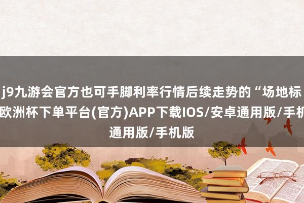 j9九游会官方也可手脚利率行情后续走势的“场地标”-欧洲杯下单平台(官方)APP下载IOS/安卓通用版/手机版