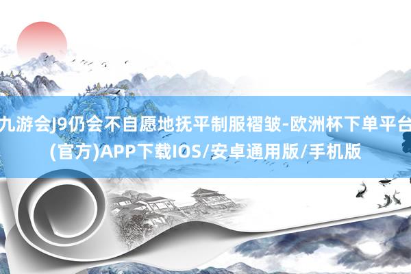 九游会J9仍会不自愿地抚平制服褶皱-欧洲杯下单平台(官方)APP下载IOS/安卓通用版/手机版
