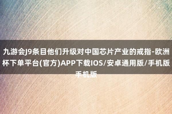九游会J9条目他们升级对中国芯片产业的戒指-欧洲杯下单平台(官方)APP下载IOS/安卓通用版/手机版