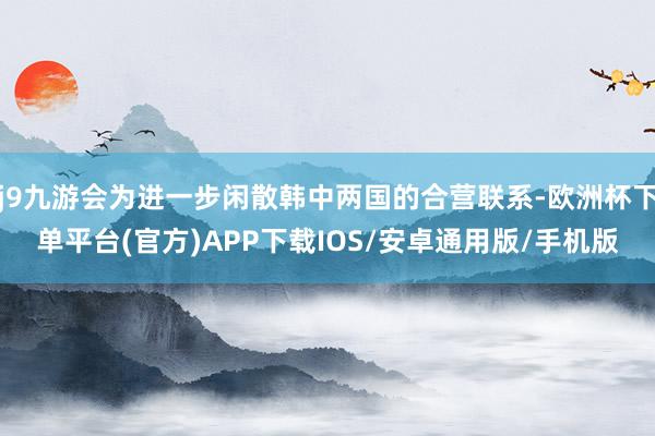 j9九游会为进一步闲散韩中两国的合营联系-欧洲杯下单平台(官方)APP下载IOS/安卓通用版/手机版