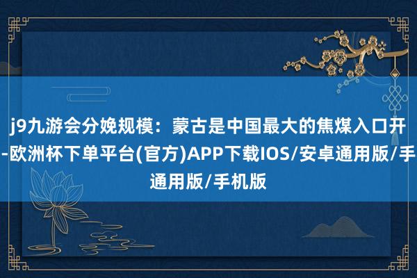 j9九游会　　分娩规模：蒙古是中国最大的焦煤入口开头国-欧洲杯下单平台(官方)APP下载IOS/安卓通用版/手机版