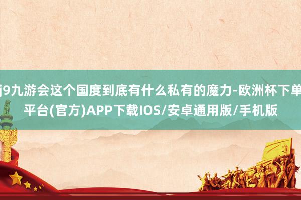 j9九游会这个国度到底有什么私有的魔力-欧洲杯下单平台(官方)APP下载IOS/安卓通用版/手机版