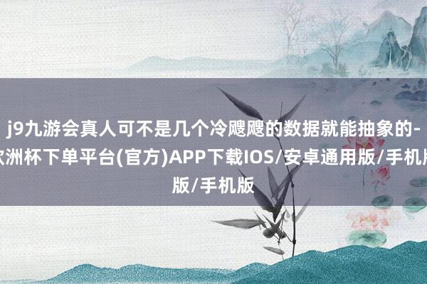 j9九游会真人可不是几个冷飕飕的数据就能抽象的-欧洲杯下单平台(官方)APP下载IOS/安卓通用版/手机版