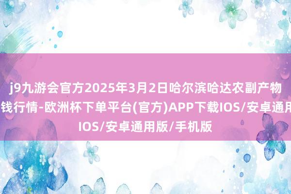 j9九游会官方2025年3月2日哈尔滨哈达农副产物有限公司价钱行情-欧洲杯下单平台(官方)APP下载IOS/安卓通用版/手机版