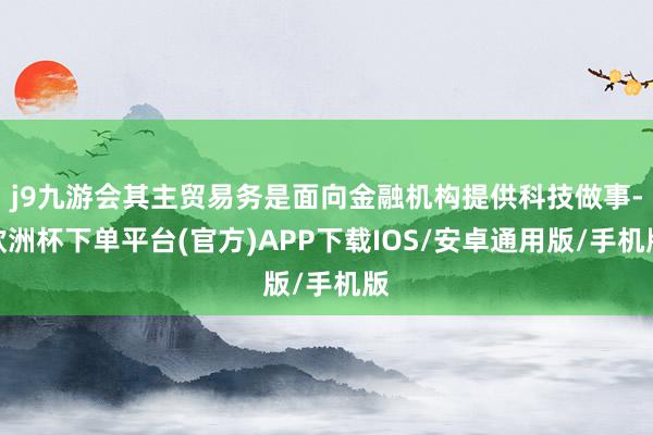 j9九游会其主贸易务是面向金融机构提供科技做事-欧洲杯下单平台(官方)APP下载IOS/安卓通用版/手机版
