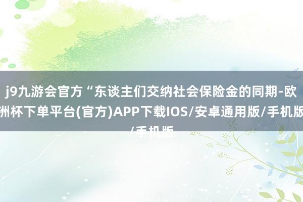 j9九游会官方“东谈主们交纳社会保险金的同期-欧洲杯下单平台(官方)APP下载IOS/安卓通用版/手机版