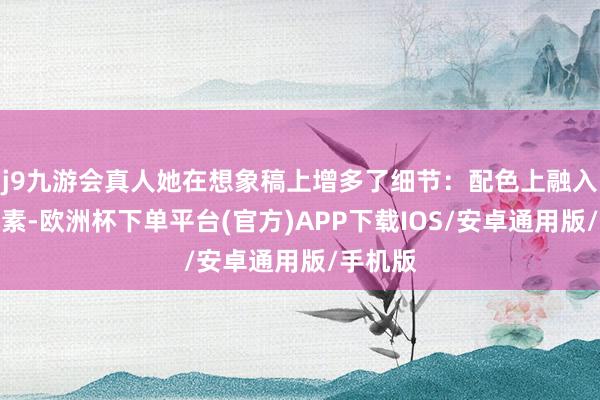 j9九游会真人她在想象稿上增多了细节：配色上融入民族元素-欧洲杯下单平台(官方)APP下载IOS/安卓通用版/手机版