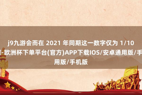 j9九游会而在 2021 年同期这一数字仅为 1/10 把握-欧洲杯下单平台(官方)APP下载IOS/安卓通用版/手机版